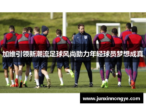 加维引领新潮流足球风尚助力年轻球员梦想成真