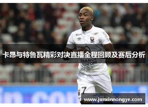 卡昂与特鲁瓦精彩对决直播全程回顾及赛后分析