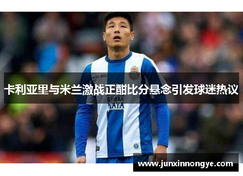 卡利亚里与米兰激战正酣比分悬念引发球迷热议