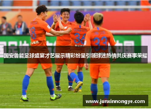 国安鲁能足球盛宴才艺展示精彩纷呈引领球迷热情共庆赛事荣耀
