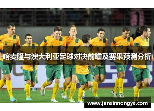 喀麦隆与澳大利亚足球对决前瞻及赛果预测分析