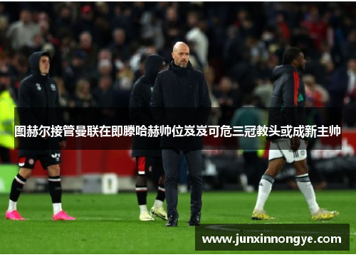 图赫尔接管曼联在即滕哈赫帅位岌岌可危三冠教头或成新主帅