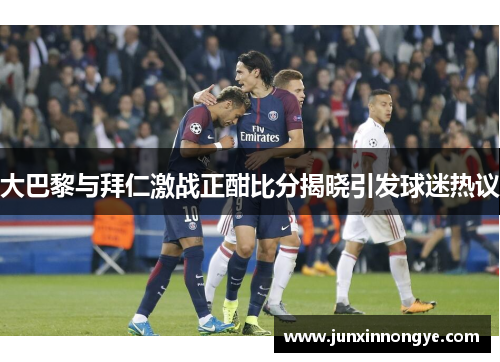 大巴黎与拜仁激战正酣比分揭晓引发球迷热议