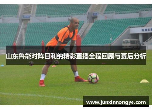 山东鲁能对阵日利纳精彩直播全程回顾与赛后分析