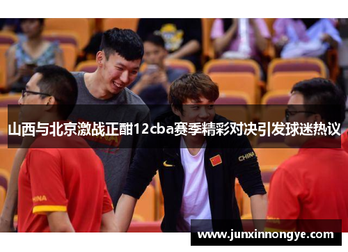 山西与北京激战正酣12cba赛季精彩对决引发球迷热议