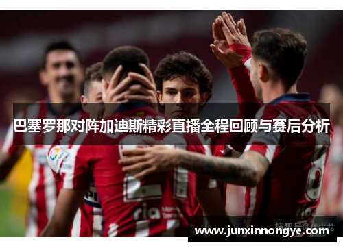 巴塞罗那对阵加迪斯精彩直播全程回顾与赛后分析