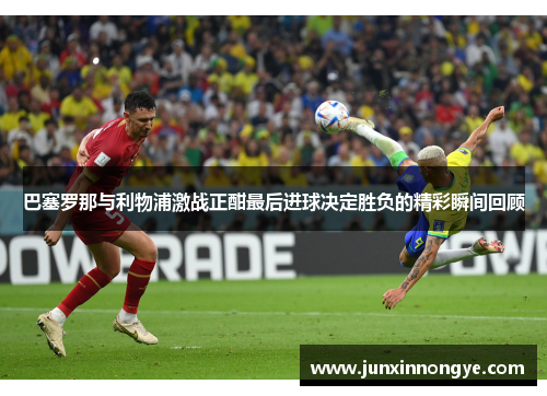 巴塞罗那与利物浦激战正酣最后进球决定胜负的精彩瞬间回顾