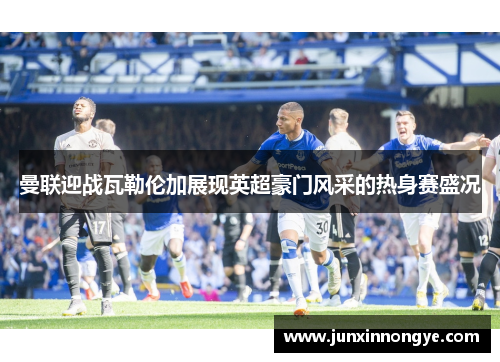 曼联迎战瓦勒伦加展现英超豪门风采的热身赛盛况